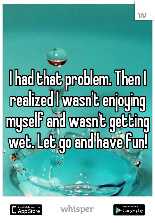 I had that problem. Then I realized I wasn't enjoying myself and wasn't getting wet. Let go and have fun!