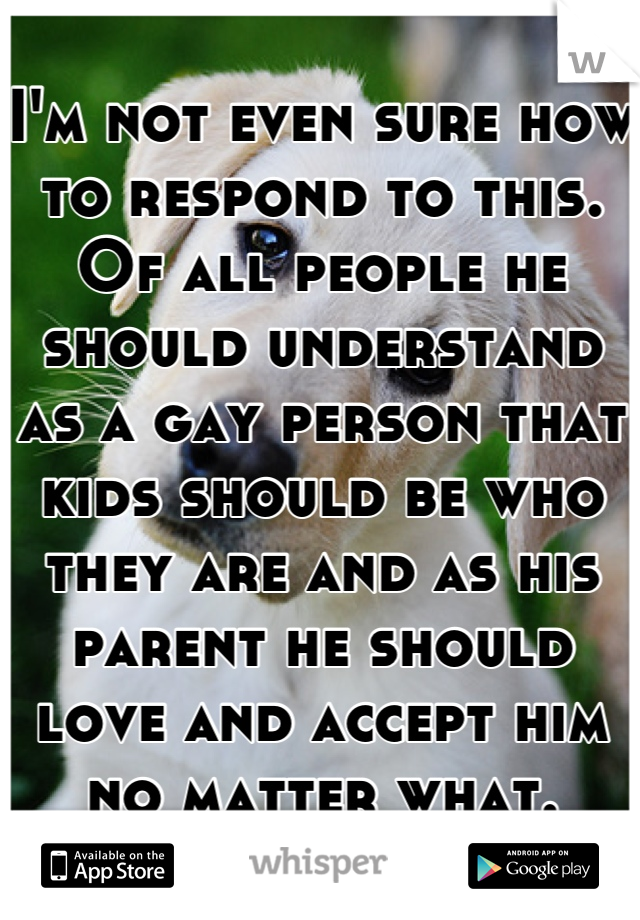 I'm not even sure how to respond to this. Of all people he should understand as a gay person that kids should be who they are and as his parent he should love and accept him no matter what.