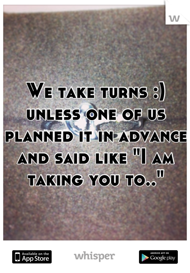 We take turns :) unless one of us planned it in advance and said like "I am taking you to.."