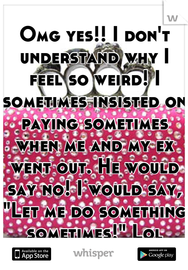 Omg yes!! I don't understand why I feel so weird! I sometimes insisted on paying sometimes when me and my ex went out. He would say no! I would say, "Let me do something sometimes!" Lol