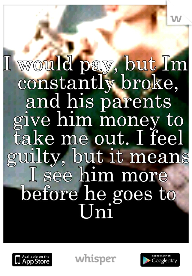 I would pay, but Im constantly broke, and his parents give him money to take me out. I feel guilty, but it means I see him more before he goes to Uni 