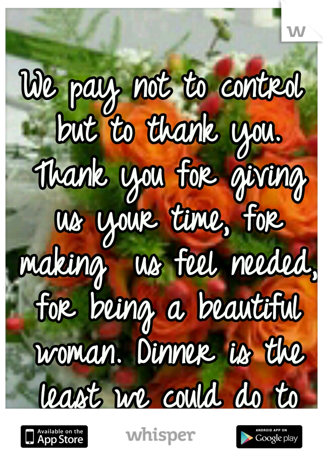 We pay not to control but to thank you. Thank you for giving us your time, for making  us feel needed, for being a beautiful woman. Dinner is the least we could do to repay you for being Amazing. <3