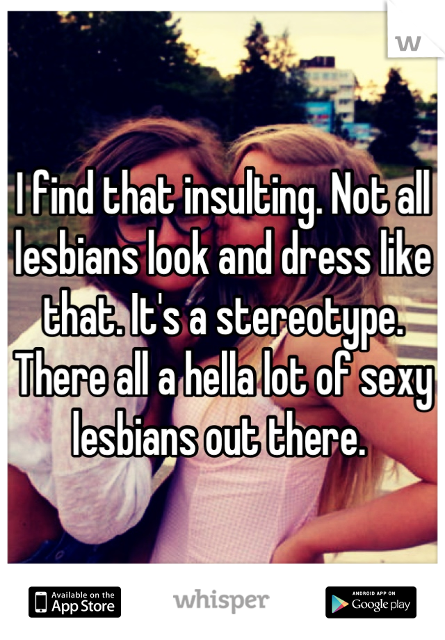 I find that insulting. Not all lesbians look and dress like that. It's a stereotype. There all a hella lot of sexy lesbians out there. 
