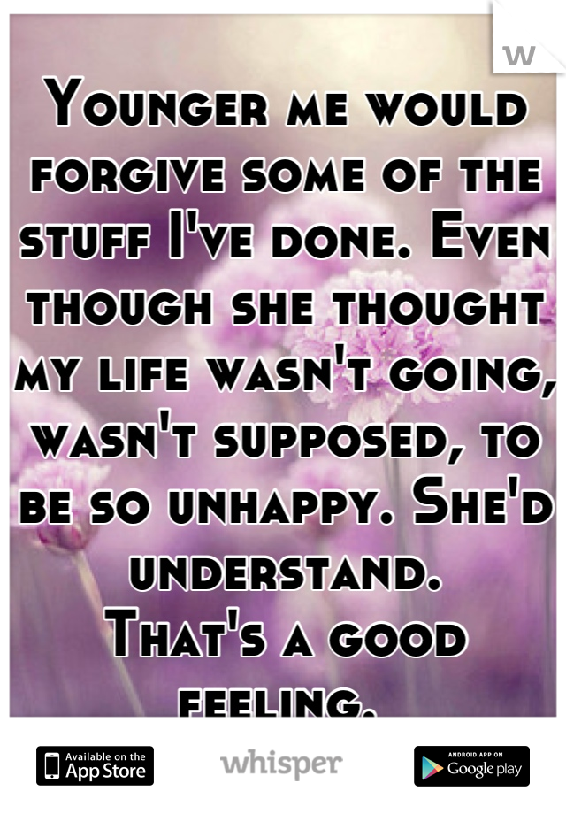 Younger me would forgive some of the stuff I've done. Even though she thought my life wasn't going, wasn't supposed, to be so unhappy. She'd understand. 
That's a good feeling. 