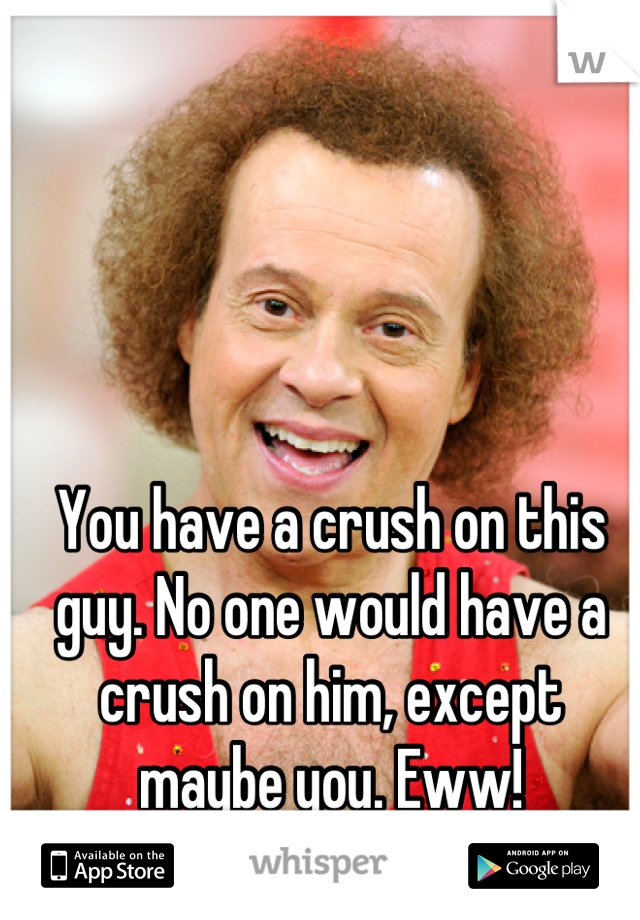 You have a crush on this guy. No one would have a crush on him, except
maybe you. Eww!