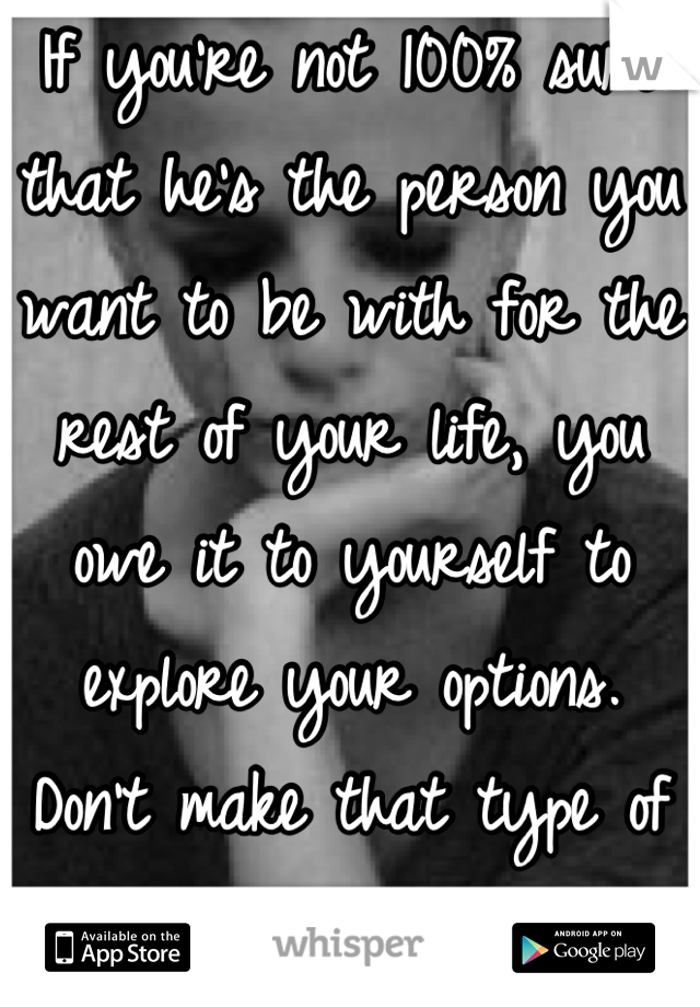 If you're not 100% sure that he's the person you want to be with for the rest of your life, you owe it to yourself to explore your options.  Don't make that type of commitment on a maybe.