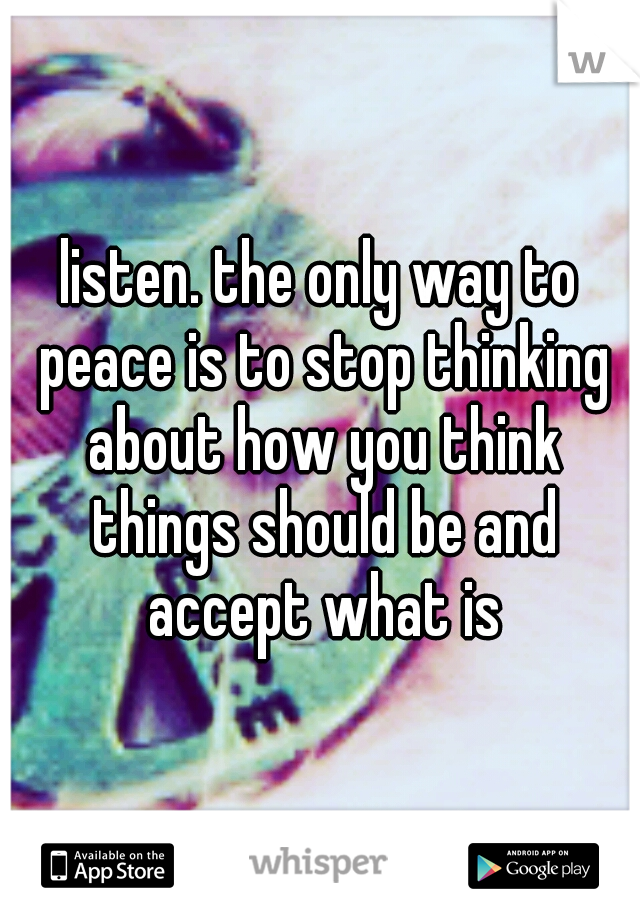 listen. the only way to peace is to stop thinking about how you think things should be and accept what is
