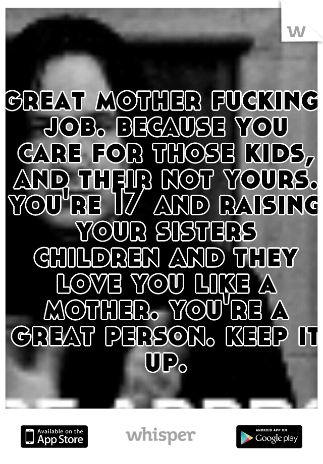 great mother fucking job. because you care for those kids, and their not yours. you're 17 and raising your sisters children and they love you like a mother. you're a great person. keep it up.