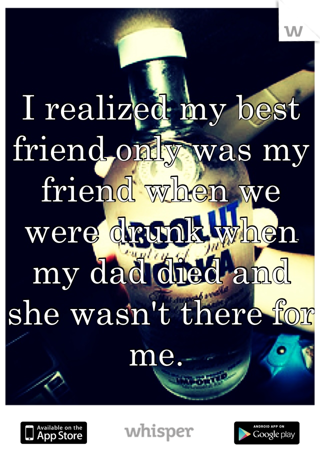 I realized my best friend only was my friend when we were drunk when my dad died and she wasn't there for me. 