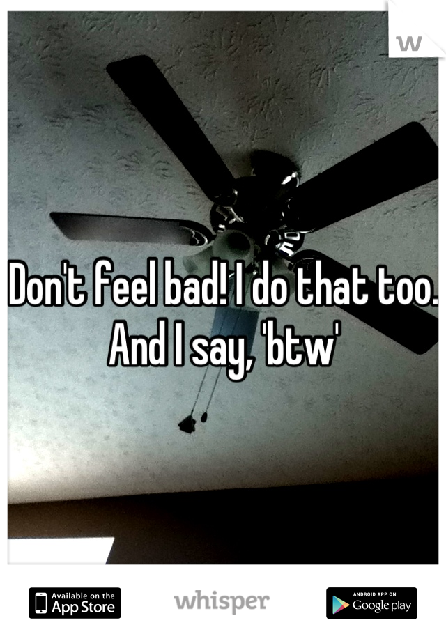 Don't feel bad! I do that too. And I say, 'btw'