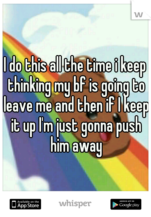 I do this all the time i keep thinking my bf is going to leave me and then if I keep it up I'm just gonna push him away