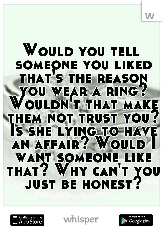 Would you tell someone you liked that's the reason you wear a ring? Wouldn't that make them not trust you? Is she lying to have an affair? Would I want someone like that? Why can't you just be honest?