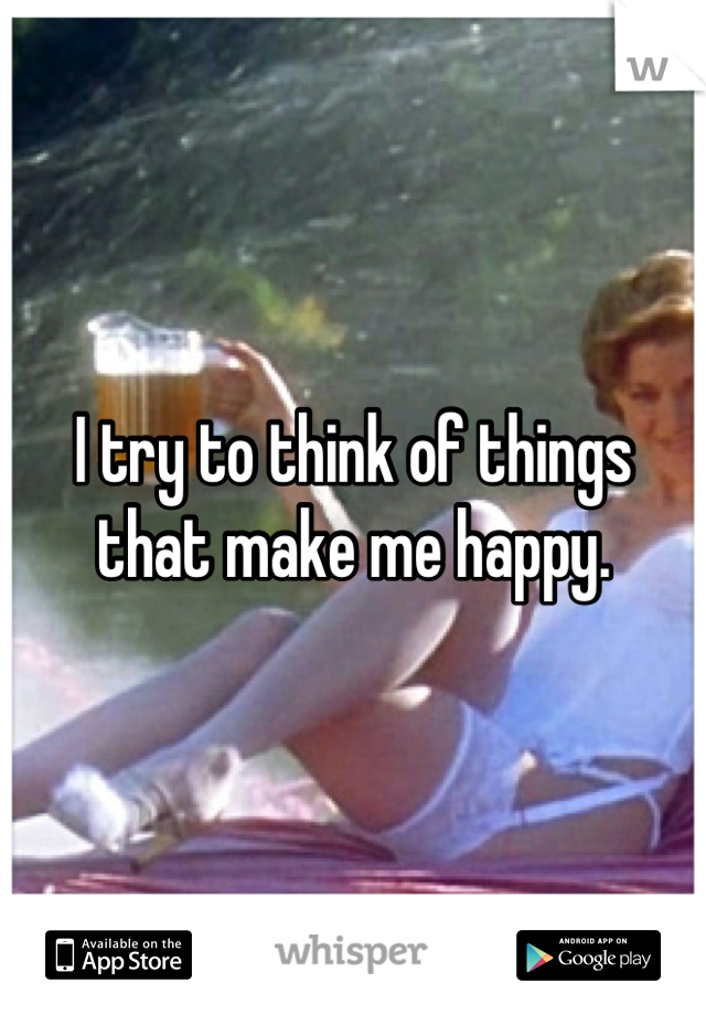 I try to think of things that make me happy.