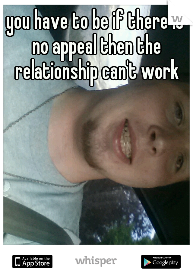 you have to be if there is no appeal then the relationship can't work