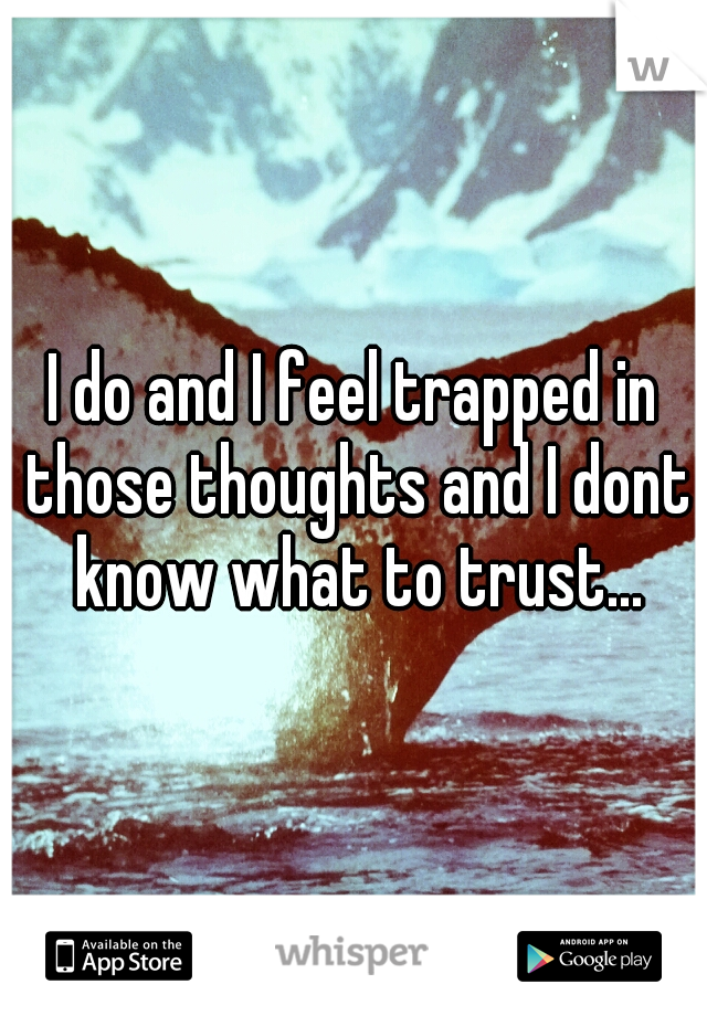 I do and I feel trapped in those thoughts and I dont know what to trust...