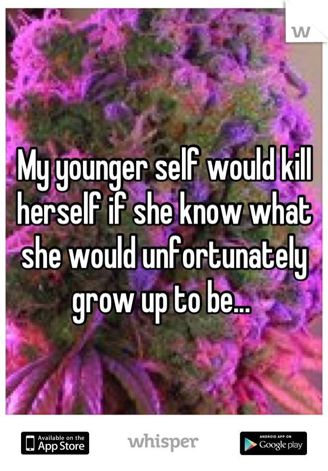 My younger self would kill herself if she know what she would unfortunately grow up to be... 
