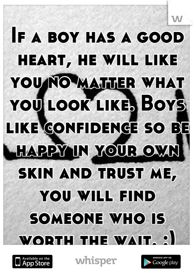 If a boy has a good heart, he will like you no matter what you look like. Boys like confidence so be happy in your own skin and trust me, you will find someone who is worth the wait. :)