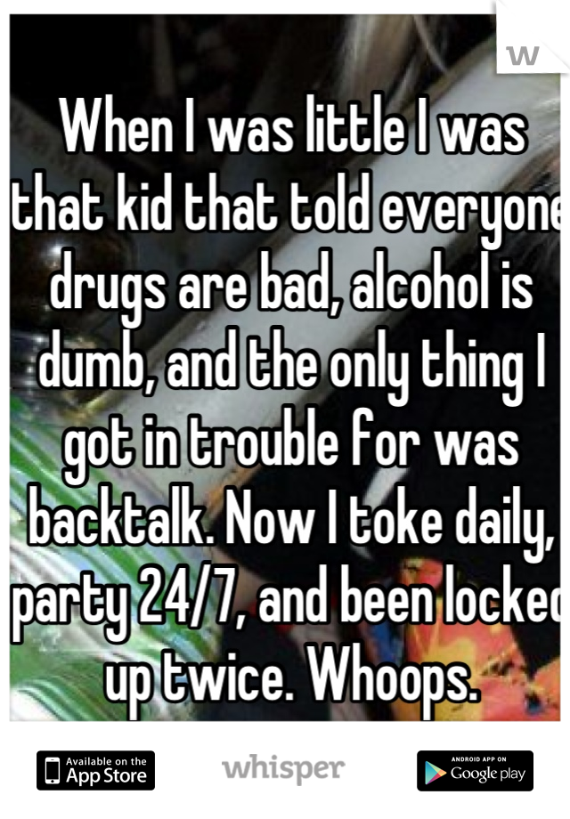 When I was little I was that kid that told everyone drugs are bad, alcohol is dumb, and the only thing I got in trouble for was backtalk. Now I toke daily, party 24/7, and been locked up twice. Whoops.