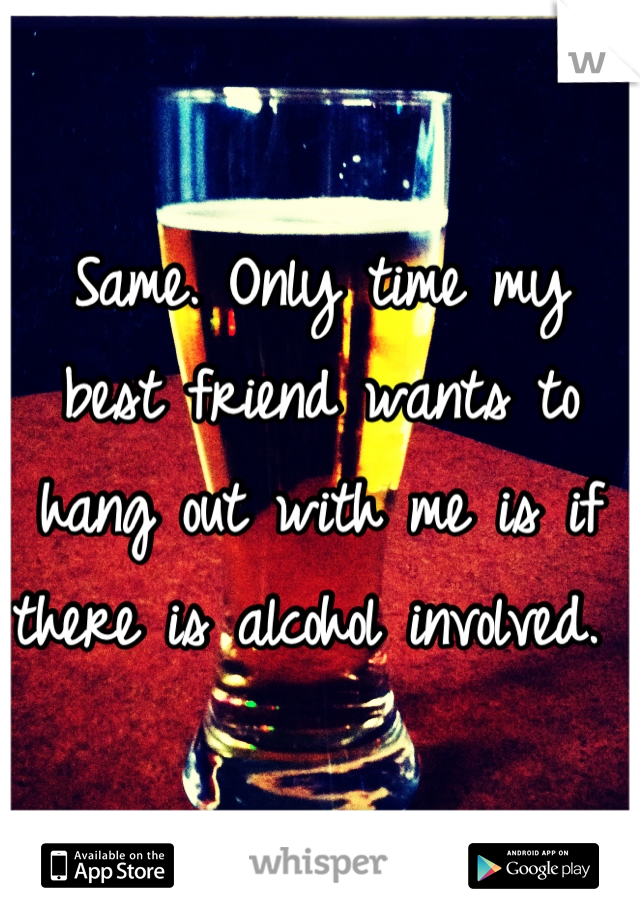 Same. Only time my best friend wants to hang out with me is if there is alcohol involved. 