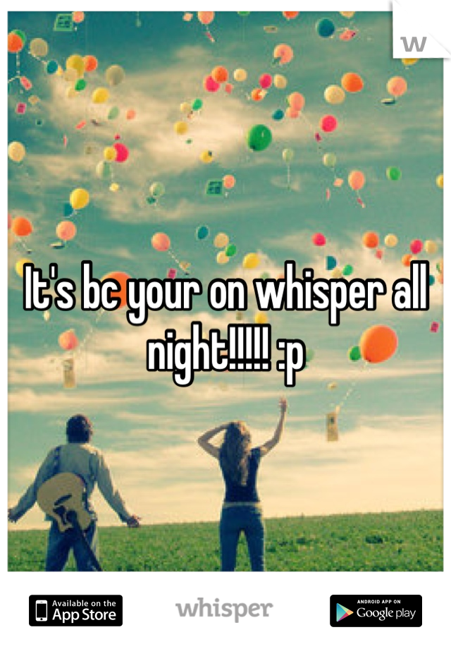 It's bc your on whisper all night!!!!! :p