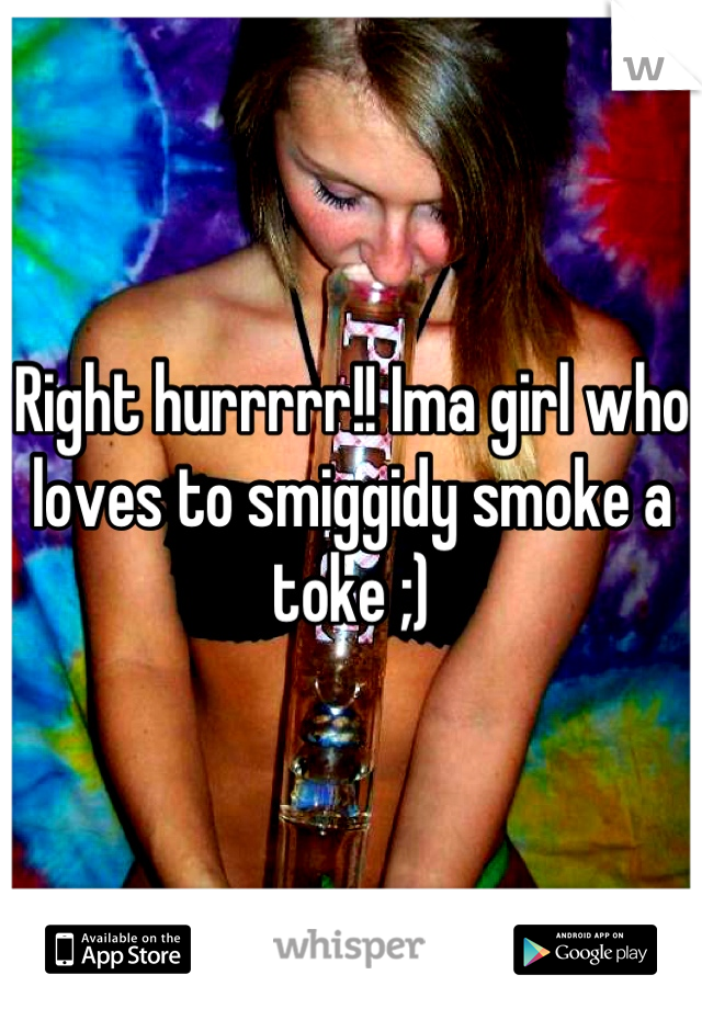 Right hurrrrr!! Ima girl who loves to smiggidy smoke a toke ;)