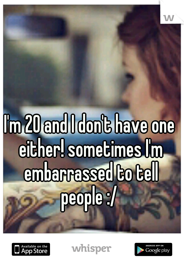 I'm 20 and I don't have one either! sometimes I'm embarrassed to tell people :/ 