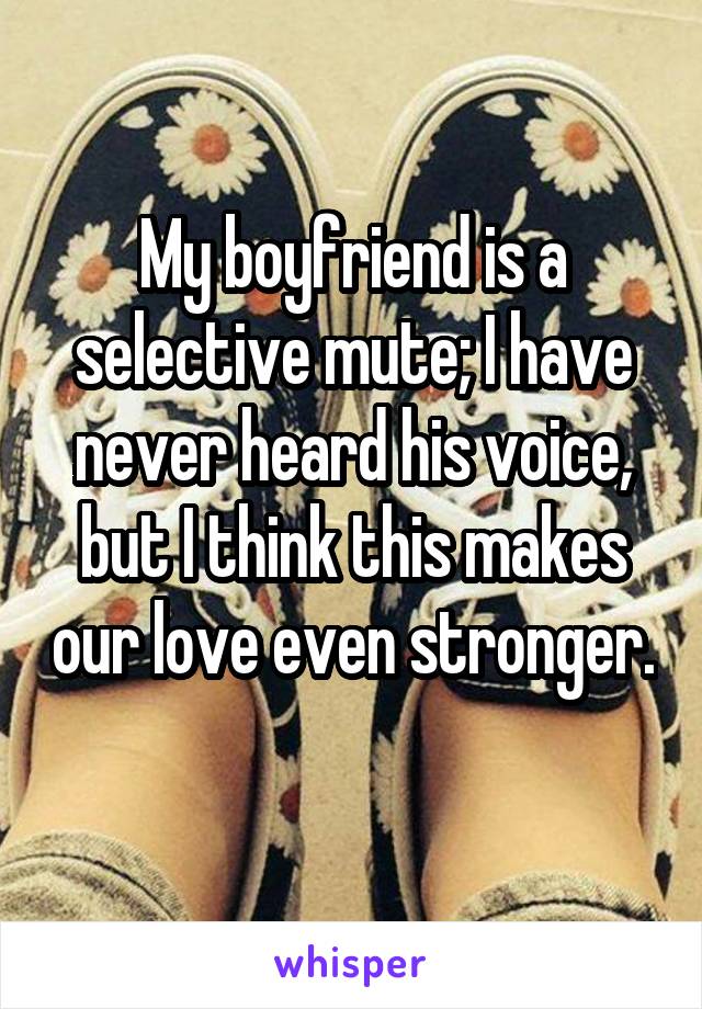 My boyfriend is a selective mute; I have never heard his voice, but I think this makes our love even stronger. 