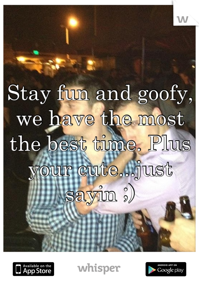 Stay fun and goofy, we have the most the best time. Plus your cute...just sayin ;)