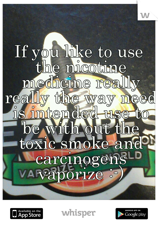 If you like to use the nicotine medicine really really the way need is intended use to be with out the toxic smoke and carcinogens vaporize :-)