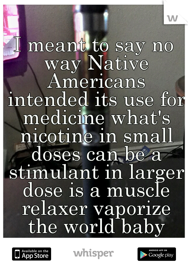 I meant to say no way Native Americans intended its use for medicine what's nicotine in small doses can be a stimulant in larger dose is a muscle relaxer vaporize the world baby