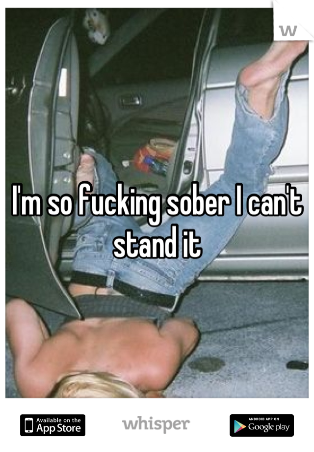 I'm so fucking sober I can't stand it