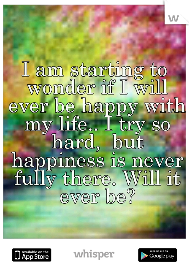 I am starting to wonder if I will ever be happy with my life.. I try so hard,  but happiness is never fully there. Will it ever be?