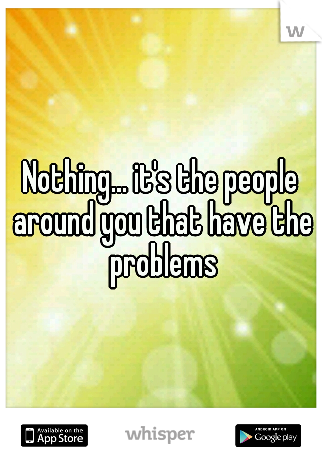 Nothing... it's the people around you that have the problems