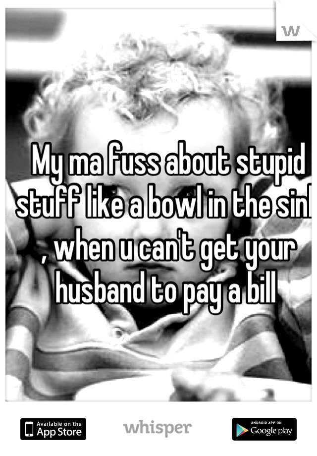 My ma fuss about stupid stuff like a bowl in the sink , when u can't get your husband to pay a bill 