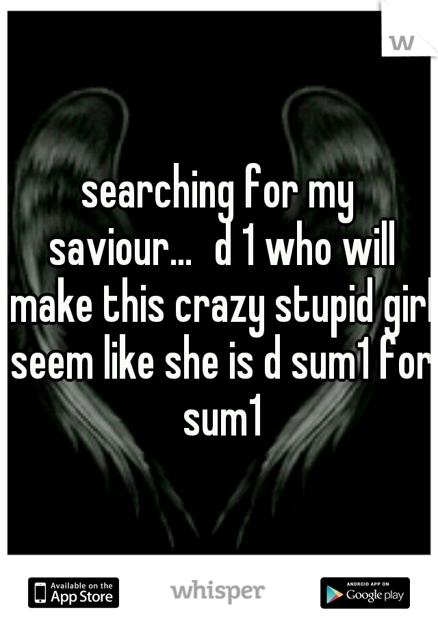 searching for my saviour...
d 1 who will make this crazy stupid girl seem like she is d sum1 for sum1