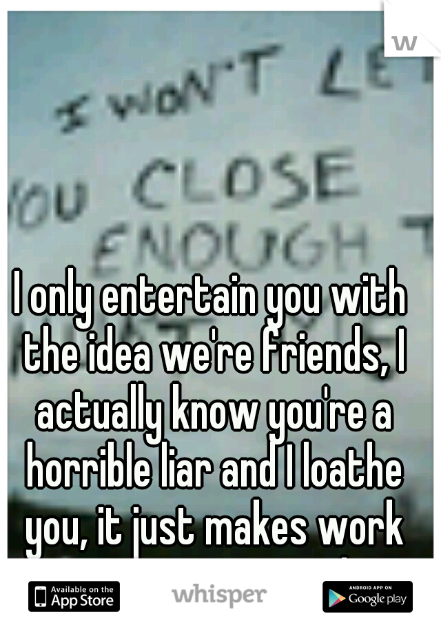 I only entertain you with the idea we're friends, I actually know you're a horrible liar and I loathe you, it just makes work easier to pretend. 