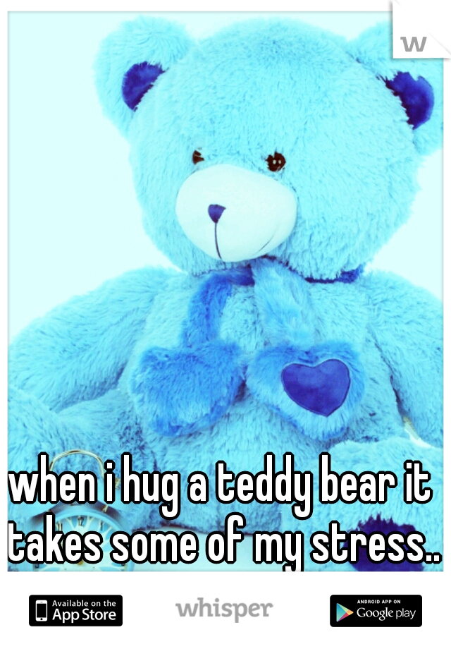 when i hug a teddy bear it takes some of my stress.. love them