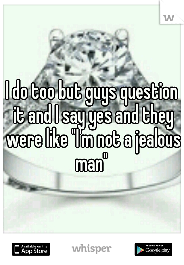 I do too but guys question it and I say yes and they were like "I'm not a jealous man" 