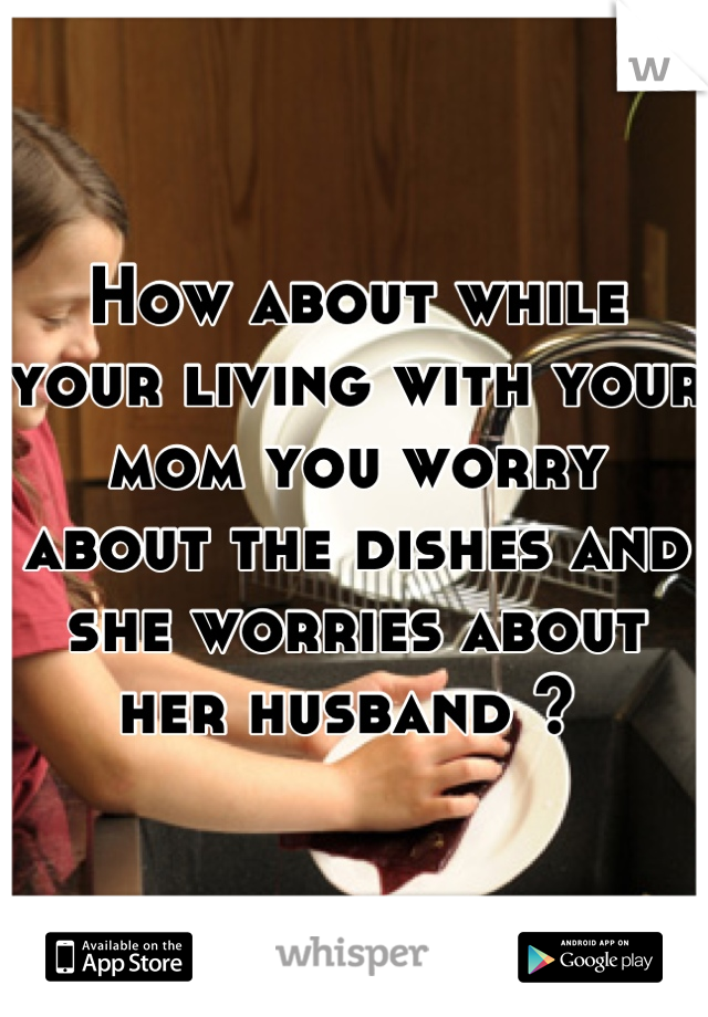 How about while your living with your mom you worry about the dishes and she worries about her husband ? 