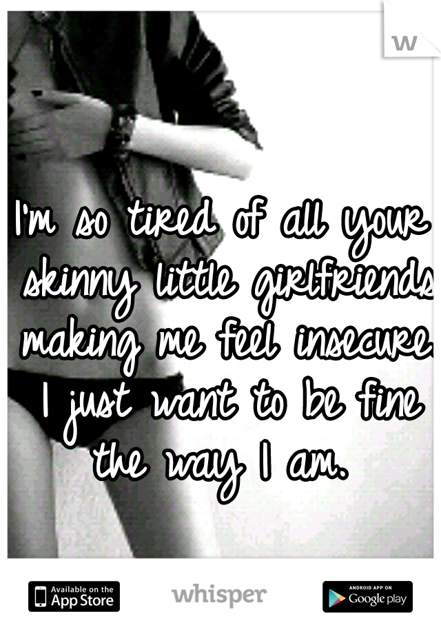 I'm so tired of all your skinny little girlfriends making me feel insecure. I just want to be fine the way I am. 