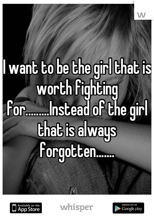 I want to be the girl that is worth fighting for.........Instead of the girl that is always forgotten.......