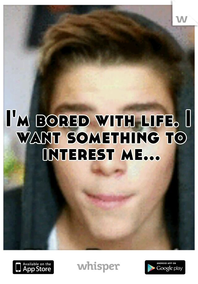 I'm bored with life. I want something to interest me...