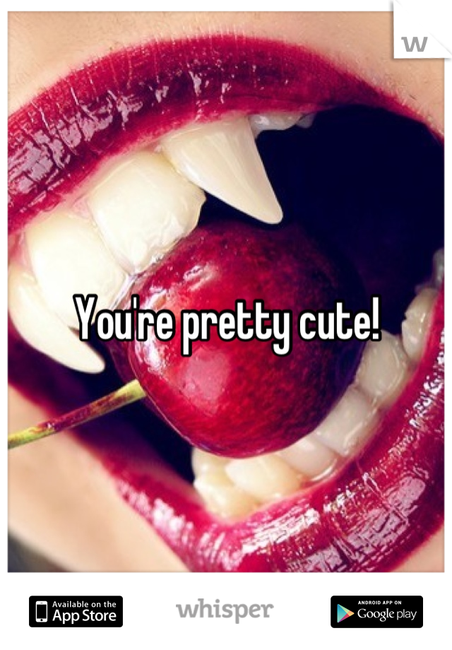 You're pretty cute!