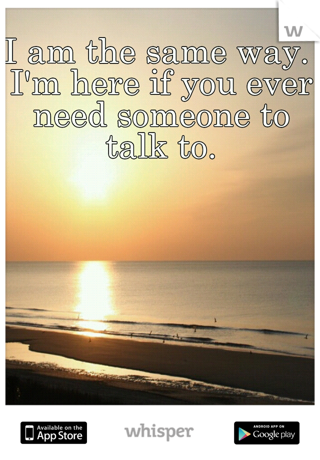 I am the same way. I'm here if you ever need someone to talk to.