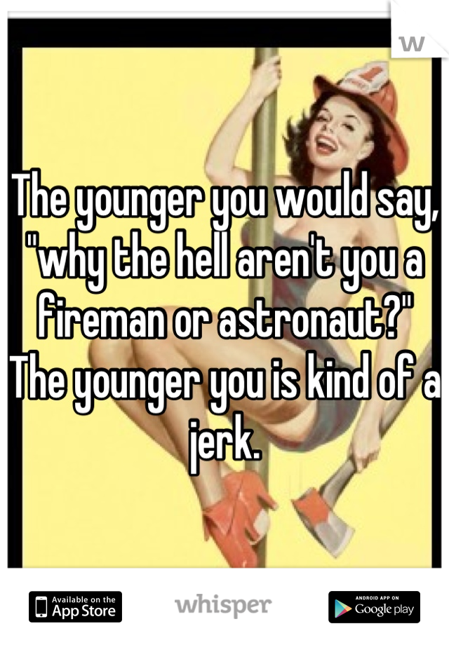 The younger you would say, "why the hell aren't you a fireman or astronaut?" The younger you is kind of a jerk.