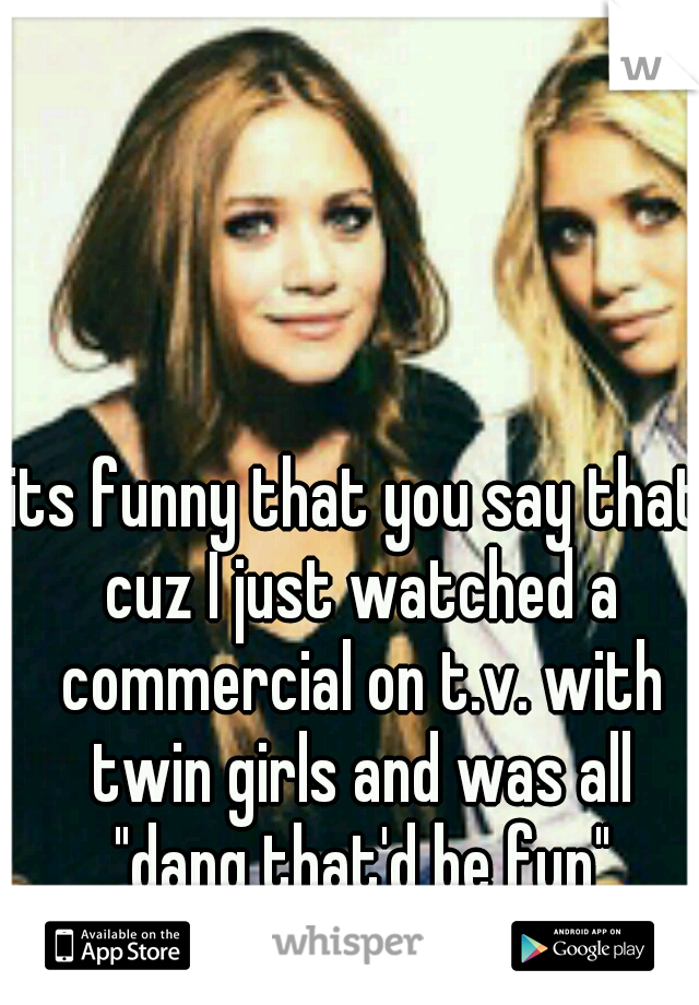 its funny that you say that cuz I just watched a commercial on t.v. with twin girls and was all "dang that'd be fun"