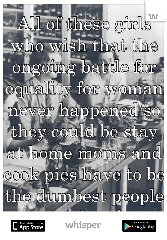 All of these girls who wish that the ongoing battle for equality for woman never happened so they could be stay at home moms and cook pies have to be the dumbest people out there! 