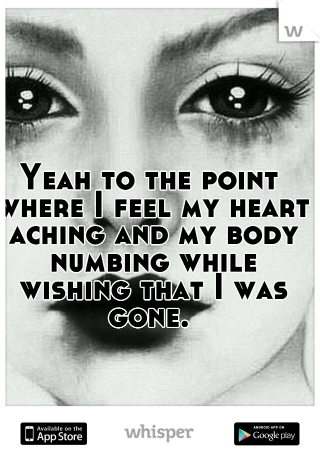 Yeah to the point where I feel my heart aching and my body numbing while wishing that I was gone. 