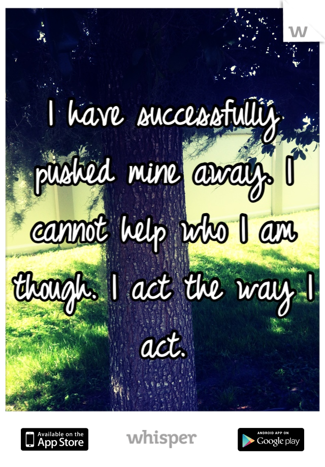 I have successfully pushed mine away. I cannot help who I am though. I act the way I act.