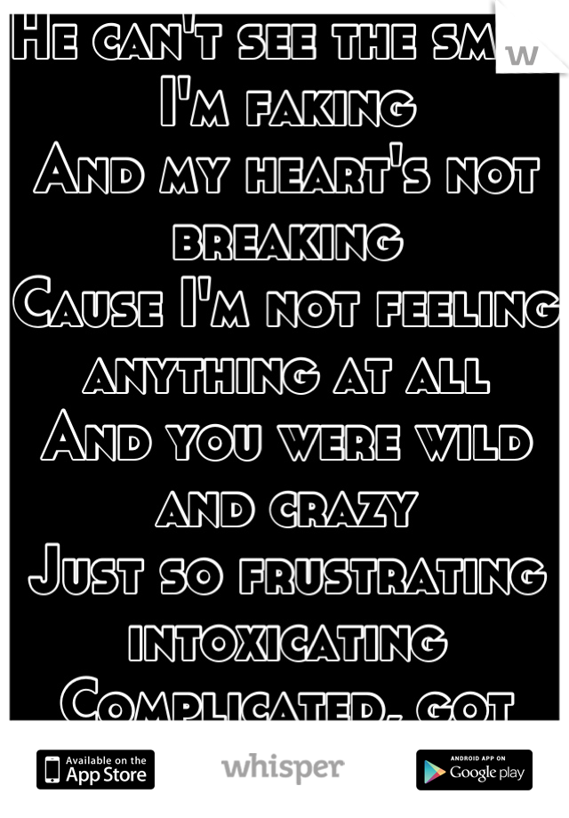 He can't see the smile I'm faking 
And my heart's not breaking 
Cause I'm not feeling anything at all 
And you were wild and crazy 
Just so frustrating intoxicating 
Complicated, got away by some mistake and now 